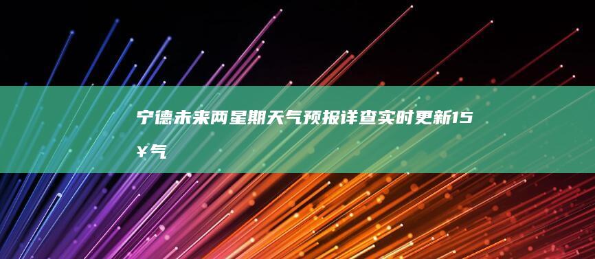 宁德未来两星期天气预报详查：实时更新15日气象趋势